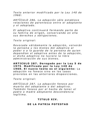 Texto anterior modificado por la Ley 140 de
1960:
ARTÍCULO 286. La adopción sólo establece
relaciones de parentesco entre el adoptante
y el adoptado.
El adoptivo continuará formando parte de
su familia de origen, conservando en ella
sus derechos y obligaciones.
Texto original:
Revocada válidamente la adopción, volverán
la persona y los bienes del adoptivo al
poder o a la guarda de la persona de qu ien
dependían el adoptivo antes de la adopción,
si dicho adoptivo no tuviere la libre
administración de sus bienes.
ARTICULO 287. Derogado por la Ley 5 de
1975. Modificado por la Ley 140 de
1960. El nuevo texto es el siguiente: La
adopción no fenece sino en los casos
previstos en las anteriores disposiciones.
Texto original:
ARTÍCULO 287. La adopción fenece por
muerte del adoptante o del adoptivo.
También fenece por el hecho de tener el
padre o madre adoptante descendencia
legítima.
TITULO XIV.
DE LA PATRIA POTESTAD

 