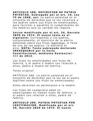 ARTICULO 288. DEFINICION DE PATRIA
POTESTAD. Subrogado por el art. 19, Ley
75 de 1968, asi: La patria potestad es el
conjunto de derechos que la ley reconoce a
los padres sobre sus hijos no emancipados,
par a f aci li tar a aqu él l os el cumpli miento de
los deberes que su calidad les impone.
Inciso modificado por el art. 24, Decreto
2820 de 1974. El nuevo texto es el
siguiente: Corresponde a los padres,
conjuntamente, el ejercicio de la patria
potestad sobre sus hijos legítimos. A falta
de uno de los padres, la ejercerá el
otro. NOTA: Texto subrayado declarado
INEXEQUIBLE por la Corte
Constitucional, mediante Sentencia C404 de 2013.
Los hijos no emancipados son hijos de
familia, y el padre o madre con relación a
ellos, padre o madre de familia.
Texto original
ARTÍCULO 288. La patria potestad es el
conjunto de derechos que la ley da al padre
legítimo sobre sus hijos no emancipados.
Estos derechos no pertenecen a la madre.
Los hijos de cualquiera edad no
emancipados se llaman hijos de familia, y
el padre con relación a ellos, padre de
familia.
ARTICULO 289. PATRIA POTESTAD POR
LEGITIMACION. Modificado por el art.
25, Decreto 2820 de 1974 . El nuevo

 