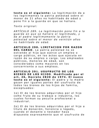 texto es el siguiente: La legitimación da a
l os l egi ti mante s l a p atri a pot es t ad s obre el
menor de 21 años no habilitado de edad y
pone fi n a l a guar d a en que se h al l are.
Texto original:
ARTÍCULO 289. La legitimación pone fin a la
guarda en que se hallare el legitimado, y
da al padre legítimamente la patria
potestad sobre el menor de veintiún añ os
no habilitado de edad.
ARTICULO 290. LIMITACION POR RAZON
DEL CARGO. La patria potestad no se
extiende al hijo que ejerce un empleo o
cargo público, en los actos que ejecuta en
razón de su empleo o cargo. Los empleados
públicos, menores de edad, son
considerados como mayores en los
concerniente a sus empleos.
ARTICULO 291. USUFRUCTO DE LOS
BIENES DE LOS HIJOS . Modificado por el
art. 26, Decreto 2820 de 1974. El nuevo
texto es el siguiente: El padre y la madre
gozan por iguales partes del usufructo de
todos los bienes de los hijos de familia,
exceptuados:
1o) El de los bienes adquiridos por el hijo
como fruto de su trabajo o industria, los
cuales forman su peculio profesional o
industrial.
2o) El de los bienes adquiridos por el hijo a
título de donación, herencia o legado,
cuando el donante o testador haya
dispuesto expresamente que el usufructo de

 