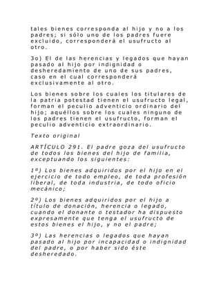 tales bienes corresponda al hijo y no a los
padres; si sólo uno de los padres fuere
excluido, corresponderá el usufructo al
otro.
3o) El de las herencias y legados que hayan
pasado al hi jo por i ndi gni dad o
desheredamiento de uno de sus padres,
caso en el cual corresponderá
exclusivamente al otro.
Los bienes sobre los cuales los titulares de
la patria potestad tienen el usufructo legal,
forman el peculio adventicio ordinario del
hijo; aquéllos sobre los cuales ninguno de
los padres tienen el usufructo, forman el
peculio adventicio extraordinario.
Texto original
ARTÍCULO 291. El padre goza del usufructo
de todos los bienes del hijo de familia,
exceptuando los siguientes:
1º) Los bienes adquiridos por el hijo en el
ejercicio de todo empleo, de toda profesión
liberal, de toda industria, de todo oficio
mecánico;
2º) Los bienes adquiridos por el hijo a
título de donación, herencia o legado,
cuando el donante o testador ha dispuesto
expresamente que tenga el usufructo de
estos bienes el hijo, y no el padre;
3º) Las herencias o legados que hayan
pasado al hijo por incapacidad o indignidad
del padre, o por haber sido éste
desheredado.

 