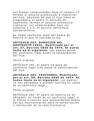 Los bienes comprendidos bajo el número 1º.
forman el peculio profesional o industrial
del hijo; aquellos en que el hijo tiene la
propiedad y el padre el derecho de
usufructo, forman el peculio adventicio
ordinario; los comprendidos bajo los
números 2 y 3, el peculio adventicio
extraordinario.
Se llama usufructo legal del padre de
familia el que le concede la ley
ARTICULO 292. DURACION DEL
USUFRUCTO LEGAL. Modificado por el
art. 27, Decreto 2820 de 1974. El nuevo
texto es el siguiente: Los padres gozan
del usufructo legal hasta la emancipación
del hijo.
Texto original
ARTÍCULO 292. El padre no goza de
usufructo legal sino hasta la emancipación
del hijo.
ARTICULO 293. CAUCIONES. Modificado
por el art. 28, Decreto 2820 de 1974. El
nuevo texto es el siguiente: Los padres
no son obligados a prestar caución en razón
de su usufructo legal.
Texto original:
ARTÍCULO 293. El padre de familia no es
obligado, en razón de su usufructo legal, a
la fianza o caución que generalmente deb en
dar los usufructuarios para la conservación
y restitución de la cosa fructuaria.

 