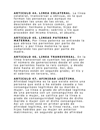 ARTICULO 44. LINEA COLATERAL. La línea
colateral, transversal u oblicua, es la que
forman las personas que aunque no
procedan las un as de las otras, si
descienden de un tronco común, por
ejemplo: hermano y hermana, hijos del
mismo padre y madre; sobrino y tío que
proceden del mismo tronco, el abuelo.
ARTICULO 45. LINEAS PATERNA Y
MATERNA. Por línea paterna se entiende la
que abraza los parientes por parte de
padre; y por línea materna la que
comprende los parientes por parte de
madre.
ARTICULO 46. LINEA TRANSVERSAL . En la
línea transversal se cuentan los grados por
el número de generaciones desde el uno de
los parientes hasta la raíz común, y desde
éste hasta el otro pariente. Así, dos
hermanos están en segundo grado; el tío y
el sobrino en tercero, etc.
ARTICULO 47. AFINIDAD LEGÍTIMA.
Afinidad legítima es la que existe entre una
persona que está o ha estado casada y los
consanguíneos legítimos de su marido o
mujer. La línea o grado de afinidad legítima
de una persona con un consanguíneo de su
marido o mujer, se califica por la línea o
grado de consanguinidad legítima de dicho
marido o mujer con el dicho consanguíneo.
Así un varón está en primer grado de
afinidad legítima, en la línea recta, con los
hijos habidos por su mujer en anterior
matrimonio; en segundo grado de afinidad

 