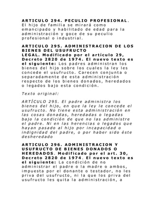 ARTICULO 294. PECULIO PROFESIONAL .
El hijo de familia se mirará como
emancipado y habilitado de edad para la
administración y goce de su peculio
profesional o industrial.
ARTICULO 295. ADMINISTRACION DE LOS
BIENES DEL USUFRUCTO
LEGAL. Modificado por el artículo 29,
Decreto 2820 de 1974. El nuevo texto es
el siguiente: Los padres administran los
bienes del hijo sobre los cuales la ley les
concede el usufructo. Carecen conjunta o
separadamente de esta administración
respecto de los bienes donados, heredados
o legados bajo esta condición.
Texto original:
ARTÍCULO 295. El padre administra los
bienes del hijo, en que la ley le concede el
usufructo. No tiene esta administración en
las cosas donadas, heredadas o legadas
bajo la condición de que no las administre
el padre. Ni en las herencias o legados que
hayan pasado al hijo por incapacidad o
indignidad del padre, o por haber sido éste
desheredado
ARTICULO 296. ADMINISTRACION Y
USUFRUCTO DE BIENES DONADOS O
HEREDADOS. Modificado por el art. 30,
Decreto 2820 de 1974 . El nuevo texto es
el siguiente: La condición de no
administrar el padre o la madre o ambos,
impuesta por el donante o testador, no les
priva del usufructo, ni la que los priva del
usufructo les quita la administración, a

 