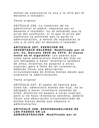 menos de expresarse lo uno y lo otro por el
donante o testador.
Texto original
ARTÍCULO 296. La condición de no
administrar el padre, impuesta por el
donante o testador, no se entiende que la
priva del usufructo, ni la que le priva del
usufructo se entiende que le quita la
administración, a menos de expresarse lo
uno y lo otro por el donante o testador
ARTICULO 297. EXENCION DE
INVENTARIO SOLEMNE. Modificado por el
art. 31, Decreto 2820 de 1974. El nuevo
texto es el siguiente: Los padres que
como tales administren bienes del hijo no
son obligados a hacer inventario solemne
de ellos, mientras no pasaren a otras
nupcias; pero a falta de tal inventario,
deberán llevar una descripción
circunstanciada de dichos bienes desde que
comience la administración.
Texto original
ARTÍCULO 297. El padre de familia que,
como tal, administra bienes del hijo, no es
obligado a hacer inventario solemne de
ellos, mientras no pasare a otras nupcias;
pero si no hace inventario solemne, deberá
llevar una descripción circunstanciada de
dichos bienes desde que empiece a
administrarlos
ARTICULO 298. RESPONSABILIDAD DE
LOS PADRES EN LA
ADMINISTRACION. Modificado por el

 