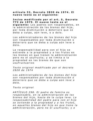 artículo 32, Decreto 2820 de 1974. El
nuevo texto es el siguiente:
Inciso modificado por el art. 5, Decreto
772 de 1975. El nuevo texto es el
siguiente: Los padres son responsables, en
la administración de los bienes del hijo,
por toda disminución o deterioro que se
deba a culpa, aún leve, o a dolo.
Los administradores de los bienes del hijo
son responsables por toda disminución o
deterioro que se deba a culpa aún leve o
dolo.
La responsabilidad para con el hijo se
extiende a la propiedad y a los frutos en
los bienes en que tienen la administración
pero no el usufructo; y se l i mi ta a l a
propiedad en los bienes de que son
usufructuarios
Texto original modificado por el decreto
2820 de 1974
Los administradores de los bienes del hijo
son responsables por toda disminución o
deterioro que se deba a culpa aún leve o
dolo.
Texto original
ARTÍCULO 298. El padre de familia es
responsable, en la administración de los
bienes del hijo, hasta de la culpa leve. La
responsabilidad del padre para con el hijo
se extiende a la propiedad y a los frutos,
en aquellos bienes del hijo en que tiene la
administración, pero no el usufructo; y e

 
