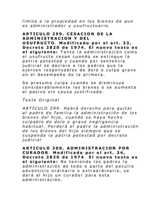 limita a la propiedad en los bienes de que
es administrador y usufructuario.
ARTICULO 299. CESACION DE LA
ADMINISTRACION Y DEL
USUFRUCTO. Modificado por el art. 33,
Decreto 2820 de 1974. El nuevo texto es
el siguiente: Tanto la administración como
el usufructo cesan cuando se extingue la
patria potestad y cuando por sentencia
judicial se declare a los padres que la
ejercen responsables de dolo o culpa grave
en el desempeño de la primera.
Se presume culpa cuando se disminuye
considerablemente los bienes o se aumenta
el pasivo sin causa justificada .
Texto Original
ARTÍCULO 299. Habrá derecho para quitar
al padre de familia la administración de los
bienes del hijo, cuando se haya hecho
culpable de dolo o grave negligencia
habitual. Perderá el padre la administración
de los bienes del hijo siempre que se
suspenda la patria potestad por decreto
judicial
ARTICULO 300. ADMINISTRACION POR
CURADOR. Modificado por el art. 34,
Decreto 2820 de 1974 . El nuevo texto es
el siguiente: No teniendo los padres la
administración de todo o parte del peculio
adventicio ordinario o extraordinario, se
dará al hijo un curador para esta
administración.

 