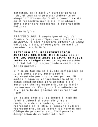 potestad, se le dará un curador para la
litis, el cual será preferencialmente un
abogado defensor de familia cuando exista
en el respectivo municipio; y si obrare
como actor será necesaria la autorización
del juez.
Texto original
ARTÍCULO 305. Siempre que el hijo de
familia tenga que litigar como actor contra
su padre, le será necesario obtener la venia
del juez, y éste, al otorgarla, le dará un
curador para la litis
ARTICULO 306. REPRESENTACION
JUDICIAL DEL HIJO. Modificado por el
art. 39, Decreto 2820 de 1974 . El nuevo
texto es el siguiente: La representación
judicial del hijo corresponde a cualquiera
de los padres.
El hijo de familia sólo puede comparecer en
juicio como actor, autorizado o
representado por uno de sus padres. Si
ambos niegan su consentimiento al hijo o si
están inhabilitados para prestarlo o si
autorizan sin representarlo, se aplicarán
las normas del Código de Procedimiento
Civil para la designación del curador ad
litem.
En las acciones civiles contra el hijo de
familia deberá el actor dirigirse a
cualquiera de sus padres, para que lo
repre sen t e en l a l i ti s. Si ni nguno pudi ere
representarlo, se aplicarán las normas del
Código de procedimiento Civil para la
designación de curador ad litem.

 