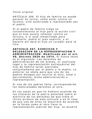 Texto original
ARTÍCULO 306. El hijo de familia no puede
parecer en juicio, como actor contra un
tercero, sino autorizado o representado por
el padre.
Si el padre de familia niega su
consentimiento al hijo para la acción civil
que el hijo quiere intentar contra un
tercero, o si está inhabilitado para
prestarlo, podrá el juez suplirlo, y al
hacerlo así dará al hijo un curador para la
litis.
ARTICULO 307. EJERCICIO Y
DELEGACION DE LA REPRESENTACION Y
ADMINISTRACION. Modificado por el art.
40, Decreto 2820 de 1974. El nuevo texto
es el siguiente: Los derechos de
administración de los bienes, el usufructo
legal y la representación extrajudicial del
hijo de familia serán ejercidos
conjuntamente por el padre y la madre. Lo
anterior no obsta para que uno de los
padres delegue por escrito al otro, total o
parcialmente, dicha administración o
representación.
Si uno de los padres falta, corresponderán
los mencionados derechos al otro.
En los casos en que no hubiere acuerdo de
los titulares de la patria potestad sobre el
ejercicio de los derechos de que trata el
inciso primero de este artículo o en el caso
de que uno de ellos no estuviere de acuerdo
en la forma como el otro lleve la
representación judicial del hijo, se acudirá

 