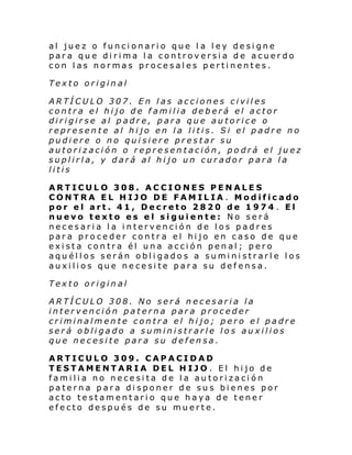 al juez o funcionario que l a ley designe
para que dirima la controversia de acuerdo
con las normas procesales pertinentes.
Texto original
ARTÍCULO 307. En las acciones civiles
contra el hijo de familia deberá el actor
dirigirse al padre, para que autorice o
represente al hijo en la litis. Si el padre no
pudiere o no quisiere prestar su
autorización o representación, podrá el juez
suplirla, y dará al hijo un curador para la
litis
ARTICULO 308. ACCIONES PENALES
CONTRA EL HIJO DE FAMILIA . Modificado
por el art. 41, Decreto 2820 de 1974 . El
nuevo texto es el siguiente: No será
necesaria la intervención de los padres
para proceder contra el hijo en caso de que
exista contra él una acción penal; pero
aquéllos serán obligados a suministrarle los
auxilios que necesite para su defensa.
Texto original
ARTÍCULO 308. No será necesaria la
intervención paterna para proceder
criminalmente contra el hijo; pero el padre
será obligado a suministrarle los auxilios
que necesite para su defensa.
ARTICULO 309. CAPACIDAD
TESTAMENTARIA DEL HIJO . El hijo de
familia no necesita de la autorización
paterna para disponer de sus bienes por
acto testamentario que haya de tener
efecto después de su muerte.

 