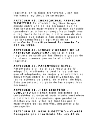 legítima, en la línea transversal, con los
hermanos legítimos de su mujer.
ARTICULO 48. INEXEQUIBLE. AFINIDAD
ILEGITIMA Es afinidad ilegítima la que
existe entre una de las personas que no
han contraído matrimonio y se han conocido
carnalmente, y los consanguíneos legítimos
o ilegítimos de la otra, o entre una de dos
personas que están o han estado casadas y
l os consan guí neos i l egí ti mos de l a
otra.Corte Constitucional Sentencia C595 de 1996.
ARTICULO 49. LINEAS Y GRADOS DE LA
AFINIDAD ILEGITIMA. En la afinidad
ilegítima se califican las líneas y grados de
la misma manera que en la afinidad
legítima.
ARTICULO 50. PARENTESCO CIVIL.
Parentesco civil es el que resulta de la
adopción, mediante la cual la ley estima
que el adoptante, su mujer y el adoptivo se
encuentran entre sí, respectivamente, en
las relaciones de padre, de madre, de hijo.
Este parentesco no pasa de las respectivas
personas.
ARTICULO 51. .HIJO LEGITIMO –
CONCEPTO Se llaman hijos legítimos los
concebidos durante el matrimonio verdadero
o putativo de sus padres, que produzca
efectos civiles, y los legitimados por el
matrimonio de los mismos, posterior a la
concepción.
ARTICULO 52. HIJO ILEGITIMO - CLASES.
Derogado por el artículo 30, Ley 45 de

 