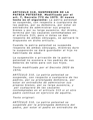 ARTICULO 310. SUSPENSION DE LA
PATRIA POTESTAD. Modificado por el
art. 7, Decreto 772 de 1975 . El nuevo
texto es el siguiente: La patria potestad
se suspende, con respecto a cualquiera de
los padres, por su demencia, por estar en
entredicho de administrar sus propios
bienes y por su larga ausencia. Así mismo,
termina por las causales contempladas en
el artículo 315; pero si éstas se dan
respecto de ambos cónyuges, se aplicará lo
dispuesto en dicho artículo.
Cuando la patria potestad se suspenda
respecto de ambos cónyuges, mientras dure
la suspensión se dará guardador al hijo no
habilitado de edad.
La suspensión o privación de la patria
potestad no exonera a los padres de sus
deberes de tales para con sus hijos.
Texto modificado por el Decreto 2820 de
1974:
ARTÍCULO 310. La patria potestad se
suspende, con respecto a cualquiera de los
padres, por su prolongada demencia, por
estar en entredicho de administrar sus
propios bienes, por su larga ausencia, y
por cualquiera de las causales
contempladas en el artículo 315 si el otro
padre continua en ejercicio de aquélla.
Texto original:
ARTÍCULO 310. La patria potestad se
suspende por la prolongada demencia del
padre, por estar el padre en entredicho de

 