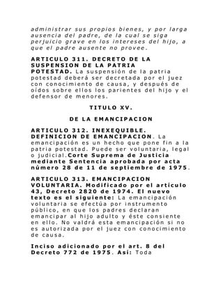 administrar sus propios bienes, y por larga
ausencia del padre, de la cual se siga
perjuicio grave en los intereses del hijo, a
que el padre ausente no provee .
ARTICULO 311. DECRETO DE LA
SUSPENSION DE LA PATRIA
POTESTAD. La suspensión de la patria
potestad deberá ser decretada por el juez
con conocimiento de causa, y después de
oídos sobre ellos los parientes del hijo y el
defensor de menores.
TITULO XV.
DE LA EMANCIPACION
ARTICULO 312. INEXEQUIBLE.
DEFINICION DE EMANCIPACION. La
emancipación es un hecho que pone fin a la
patria potestad. Puede ser voluntaria, legal
o judicial.Corte Suprema de Justicia
mediante Sentencia aprobada por acta
número 28 de 11 de septiembre de 1975 .
ARTICULO 313. EMANCIPACION
VOLUNTARIA. Modificado por el artículo
43, Decreto 2820 de 1974. El nuevo
texto es el siguiente: La emancipación
voluntaria se efectúa por instrumento
público, en que los padres declaran
emancipar al hijo adulto y éste consiente
en ello. No valdrá esta emancipación si no
es autorizada por el juez con conocimiento
de causa.
Inciso adicionado por el art. 8 del
Decreto 772 de 1975 . Así: Toda

 