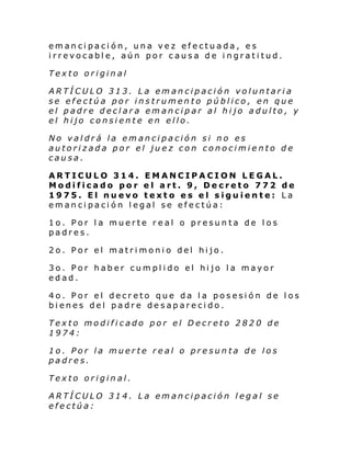 emancipación, una vez efectuada, es
irrevocable, aún por causa de ingratitud.
Texto original
ARTÍCULO 313. La emancipación voluntaria
se efectúa por instrumento público, en que
el padre declara emancipar al hijo adulto, y
el hijo consiente en ello.
No valdrá la emancipación si no es
autorizada por el juez con conocimiento de
causa.
ARTICULO 314. EMANCIPACION LEGAL.
Modificado por el art. 9, Decreto 772 de
1975. El nuevo texto es el siguiente: La
emancipación legal se efectúa:
1o. Por la muerte real o presunta de los
padres.
2o. Por el matrimonio del hijo.
3o. Por haber cumplido el hijo la mayor
edad.
4o. Por el decreto que da la posesión de los
bienes del padre desaparecido.
Texto modificado por el Decreto 2820 de
1974:
1o. Por la muerte real o presunta de los
padres.
Texto original.
ARTÍCULO 314. La emancipación legal se
efectúa:

 