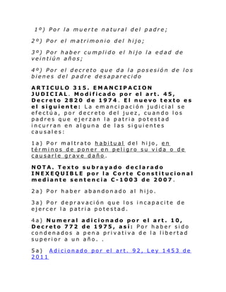1º) Por la muerte natural del padre;
2º) Por el matrimonio del hijo;
3º) Por haber cumplido el hijo la edad de
veintiún años;
4º) Por el decreto que da la posesión de los
bienes del padre desaparecido
ARTICULO 315. EMANCIPACION
JUDICIAL. Modificado por el art. 45,
Decreto 2820 de 1974 . El nuevo texto es
el siguiente: La emancipación judicial se
efectúa, por decreto del juez, cuando los
padres que ejerzan la patria potestad
incurran en alguna de las siguientes
causales:
1a) Por maltrato habitual del hijo, en
términos de poner en peligro su vida o de
causarle grave daño .
NOTA. Texto subrayado declarado
INEXEQUIBLE por la Corte Constitucional
mediante sentencia C-1003 de 2007.
2a) Por haber abandonado al hijo.
3a) Por depravación que los incapacite de
ejercer la patria potestad.
4a) Numeral
Decreto 772
condenados a
superior a un

adicionado por el art. 10,
de 1975, así: Por haber sido
pena privativa de la libertad
año. .

5a) Adicionado por el art. 92, Ley 1453 de
2011

 