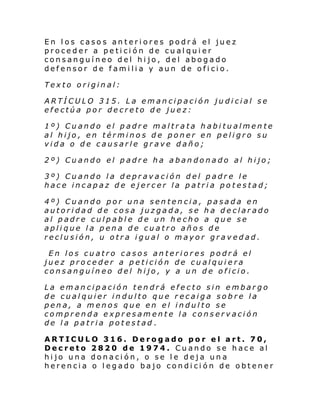 En los casos anteriores podrá el juez
proceder a petición de cualquier
consanguíneo del hijo, del abogado
defensor de familia y aun de oficio.
Texto original:
ARTÍCULO 315. La emancipación judicial se
efectúa por decreto de juez:
1º) Cuando el padre maltrata habitualmente
al hijo, en términos de poner en peligro su
vida o de causarle grave daño;
2º) Cuando el padre ha abandonado al hijo;
3º) Cuando la depravación del padre le
hace incapaz de ejercer la patria potestad;
4º) Cuando por una sentencia, pasada en
autoridad de cosa juzgada, se ha declarado
al padre culpable de un hecho a que se
aplique la pena de cuatro años de
reclusión, u otra igual o mayor gravedad.
En los cuatro casos anteriores podrá el
juez proceder a petición de cualquiera
consanguíneo del hijo, y a un de oficio.
La emancipación tendrá efecto sin embargo
de cualquier indulto que recaiga sobre la
pena, a menos que en el indulto se
comprenda expresamente la conservación
de la patria potestad.
ARTICULO 316. Derogado por el art. 70,
Decreto 2820 de 1974. Cuando se hace al
hijo una donación, o se le deja una
herencia o legado bajo condición de obtener

 
