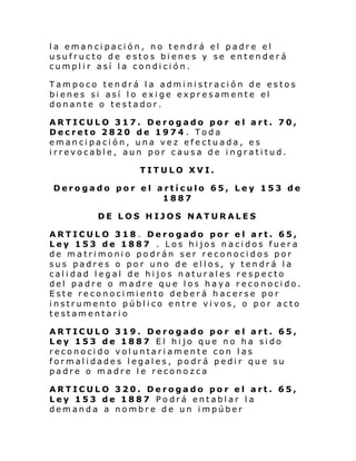 la emancipación, no tendrá el padre el
usufructo de estos bienes y se entenderá
cumplir así la condición.
Tampoco tendrá la administración de estos
bienes si así lo exige expresamente el
donante o testador.
ARTICULO 317. Derogado por el art. 70,
Decreto 2820 de 1974 . Toda
emancipación, una vez efectuada, es
irrevocable, aun por causa de ingratitud.
TITULO XVI.
Derogado por el artículo 65, Ley 153 de
1887
DE LOS HIJOS NATURALES
ARTICULO 318 . Derogado por el art. 65,
Ley 153 de 1887 . Los hijos nacidos fuera
de matrimonio podrán ser reconocidos por
sus padres o por uno de ellos, y tendrá la
calidad legal de hijos naturales respecto
del padre o madre que los haya reconocido.
Este reconocimiento deberá hacerse por
instrumento público entre vivos, o por acto
testamentario
ARTICULO 319. Derogado por el art. 65,
Ley 153 de 1887 El hijo que no ha sido
reconocido voluntariamente con las
formalidades legales, podrá pedir que su
padre o madre le reconozca
ARTICULO 320. Derogado por el art. 65,
Ley 153 de 1887 Podrá entablar la
demanda a nombre de un impúber

 