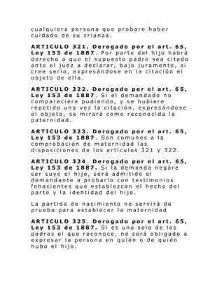 cualquiera persona que probare haber
cuidado de su crianza.
ARTICULO 321. Derogado por el art. 65,
Ley 153 de 1887 . Por parte del hijo habrá
derecho a que el supuesto padre sea citado
ante el juez a declarar, bajo juramento, si
cree serlo, expresándose en la citación el
objeto de ella.
ARTICULO 322. Derogado por el art. 6 5,
Ley 153 de 1887 . Si el demandado no
compareciere pudiendo, y se hubiere
repetido una vez la citación, expresándose
el objeto, se mirará como reconocida la
paternidad.
ARTICULO 323. Derogado por el art. 65,
Ley 153 de 1887 . Son comunes a la
comprobación de maternidad las
disposiciones de los artículos 321 y 322.
ARTICULO 324 . Derogado por el art. 65,
Ley 153 de 1887. Si la demanda negare
ser suyo el hijo, será admitido el
demandante a probarlo con testimonios
fehacientes que establezcan el hecho del
parto y la identidad del hijo.
La partida de nacimiento no servirá de
prueba para establecer la maternidad
ARTICULO 325 . Derogado por el art. 65,
Ley 153 de 1887. Si es uno solo de los
padres el que reconoce, no será obligado a
expresar la persona en quién o de quién
hubo el hijo.

 