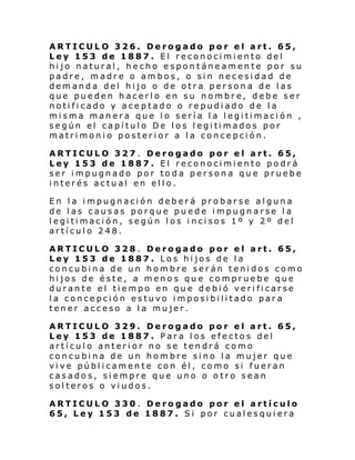 ARTICULO 326. Derogado por el art. 65,
Ley 153 de 1887. El reconocimiento del
hijo natural, hecho espontáneamente por su
padre, madre o ambos, o sin necesidad de
demanda del hijo o de otra persona de las
que pueden hacerlo en su nombre, debe ser
notificado y aceptado o repudiado de la
misma manera que lo sería la legitimación ,
se gún el capí tul o De l os l egi ti mados por
matrimonio posterior a la concepción.
ARTICULO 327 . Derogado por el art. 65,
Ley 153 de 1887. El reconocimiento podrá
ser impugnado por toda persona que pruebe
interés actual en ello.
En la impugnación deberá probarse alguna
de las causas porque puede impugnarse la
legitimación, según los incisos 1º y 2º del
artículo 248.
ARTICULO 328 . Derogado por el art. 65,
Ley 153 de 1887. Los hijos de la
concubina de un hombre serán tenidos como
hijos de éste, a menos que compruebe que
durante el tiempo en que debió verificarse
la concepción estuvo imposibilitado para
tener acceso a la mujer.
ARTICULO 329. Derogado por el art. 65,
Ley 153 de 1887. Para los efectos del
artículo anterior no se tendrá como
concubina de un hombre sino la mujer que
vive públicamente con él, como si fueran
casados, siempre que uno o otro sean
solteros o viudos.
ARTICULO 330 . Derogado por el artículo
65, Ley 153 de 1887. Si por cualesquiera

 