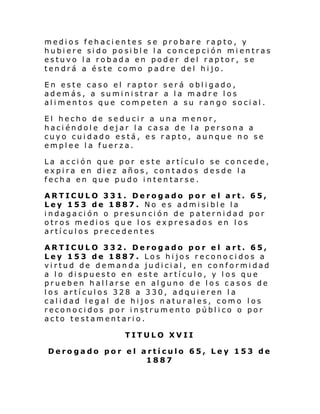 medios fehacientes se probare rapto, y
hubiere sido posible la concepción mientras
estuvo la robada en poder del raptor, se
tendrá a éste como padre del hijo.
En este caso el raptor será obligado,
además, a suministrar a la madre los
alimentos que competen a su rango social.
El hecho de seducir a una menor,
haciéndole dejar la casa de la persona a
cuyo cuidado está, es rapto, aunque no se
emplee la fuerza.
La acción que por este artículo se concede,
expira en diez años, contados desde la
fecha en que pudo intentarse.
ARTICULO 331. Derogado por el art. 65,
Ley 153 de 1887. No es admisible la
indagación o presunción de paternidad por
otros medios que los expresados en los
artículos precedentes
ARTICULO 332. Derogado por el art. 65,
Ley 153 de 1887. Los hijos reconocidos a
virtud de demanda judicial, en conformidad
a lo dispuesto en este artículo, y los que
prueben hallarse en alguno de los casos de
los artículos 328 a 330, adquieren la
calidad legal de hijos naturales, como los
reconocidos por instrumento público o por
acto testamentario.
TITULO XVII
Derogado por el artículo 65, Ley 153 de
1887

 