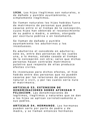 1936. Los hijos ilegítimos son naturales, o
de dañado y punible ayuntamiento, o
si mpl ement e i l egí ti mos.
Se llaman naturales los hijos habidos fuera
de matrimonio de personas que podían
casarse entre si al tiempo de la concepción,
cuyos hijos han obtenido el reconocimiento
de su padre o madre, o ambos, otorgado
por escritura pública o en testamento.
Se llaman de dañado y punible
ayuntamiento los adulterinos y los
incestuosos.
Es adulterino el concebido en adulterio;
esto es, entre dos personas de las cuales
una, a lo menos, estaba casada al tiempo
de la concepción con otra; salvo que dichas
personas hayan contraído matrimonio
putativo que respecto de ellas produzca
efectos civiles.
Es incestuoso para dichos efectos, el hijo
habido entre dos personas que no pueden
casarse por las relaciones de parentesco
natural o civil, y por las cuales sería nulo
el matrimonio.
ARTICULO 53. EXTENSION DE
DENOMINACIONES SOBRE AFINIDAD Y
FILIACION. Las denominaciones de
legítimos, ilegítimos y naturales que se dan
a los hijos se aplican correlativamente a
sus padres.
ARTICULO 54. HERMANOS. Los hermanos
pueden serlo por parte de padre y de
madre, y se llaman entonces hermanos

 