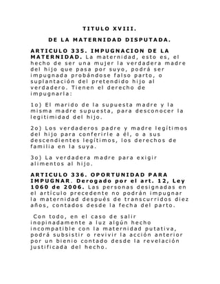 TITULO XVIII.
DE LA MATERNIDAD DISPUTADA.
ARTICULO 335. IMPUGNACION DE LA
MATERNIDAD. La maternidad, esto es, el
hecho de ser una mujer la verdadera madre
del hijo que pasa por suyo, podrá ser
impugnada probándose falso parto, o
suplantación del pretendido hijo al
verdadero. Tienen el derecho de
impugnarla:
1o) El marido de la supuesta madre y la
misma madre supuesta, para desconocer la
l egi ti mi dad del hi jo.
2o) Los verdaderos padre y madre legítimos
del hijo para conferirle a él, o a sus
descendientes legítimos, los derechos de
familia en la suya.
3o) La verdadera madre para exigir
alimentos al hijo.
ARTICULO 336. OPORTUNIDAD PARA
IMPUGNAR. Derogado por el art. 12, Ley
1060 de 2006. Las personas designadas en
el artículo precedente no podrán impugnar
la maternidad después de transcur ridos diez
años, contados desde la fecha del parto.
Con todo, en el caso de salir
i nopi nadam en te a l uz al gún he cho
incompatible con la maternidad putativa,
podrá subsistir o revivir la acción anterior
por un bienio contado desde la revelación
justificada del hecho.

 