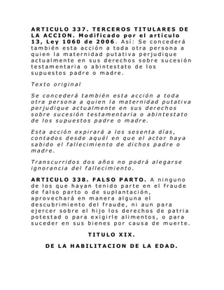 ARTICULO 337. TERCEROS TITULARES DE
LA ACCION. Modificado por el artículo
13, Ley 1060 de 2006 . Así: Se concederá
también esta acción a toda otra persona a
quien la maternidad putativa perjudique
actualmente en sus derechos sobre sucesión
testamentaria o abintestato de los
supuestos padre o madre.
Texto original
Se concederá también esta acción a toda
otra persona a quien la maternidad putativa
perjudique actualmente en sus derechos
sobre sucesión testamentaria o abintestato
de los supuestos padre o madre.
Esta acción expirará a los sesenta días,
contados desde aquél en que el actor haya
sabido el fallecimiento de dichos padre o
madre.
Transcurridos dos años no podrá alegarse
ignorancia del fallecimiento.
ARTICULO 338. FALSO PARTO. A ninguno
de los que hayan tenido parte en el fraude
de falso parto o de suplantación,
aprovechará en manera alguna el
descubrimiento del fraude, ni aun para
ejercer sobre el hijo los derechos de patria
potestad o para exigirle alimentos, o para
suceder en sus bienes por causa de muerte.
TITULO XIX.
DE LA HABILITACION DE LA EDAD.

 