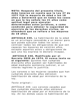 NOTA: Respecto del presente título,
debe tenerse en cuenta que la Ley 27 de
1977 fijó la mayoría de edad a los 18
años y determinó que en todos los casos
en que la ley señale los 21 años como
aptitud legal para ejecutar
determinados actos jurídicos, o como
condición para obtener la capacidad de
ejercicio de los derechos civiles, se
entenderá que se refiere a los mayores
de 18 años.
ARTICULO 339. La habilitación de la edad
es un privilegio concedido a un menor para
que pueda ejecutar todos los actos y
contraer todas las obligaciones de que son
capaces los mayores de veintiún años,
excepto aquellos actos u obligaciones de
que una ley expresa le declare incapaz.
ARTICULO 340. Modificado por el
Decreto 2820 de 1974. El nuevo texto es
el siguiente: Quienes han cumplido
dieciocho años pueden ser habilitados de
edad mediante sentencia judicial, si un
interés legítimo lo justifica.
Los varones o las mujeres casados que han
cumplido dieciocho años obtien en
habilitación de edad por ministerio de la
ley.
Texto original::
ARTÍCULO 340. Los varones casados que
han cumplido dieciocho años obtienen
habilitación de edad por el ministerio de la
ley. En los demás casos la habilitación de

 