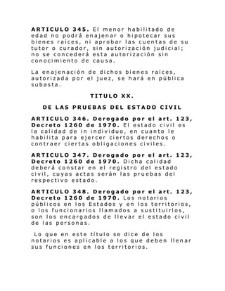 ARTICULO 345. El menor habilitado de
edad no podrá enajenar o hipotecar sus
bienes raíces, ni aprobar las cuentas de su
tutor o cura dor, si n autori za ci ón jud i ci al ;
no se concederá esta autorización sin
conocimiento de causa.
La enajenación de dichos bienes raíces,
autorizada por el juez, se hará en pública
subasta.
TITULO XX.
DE LAS PRUEBAS DEL ESTADO CIVIL
ARTICULO 346. Derogado por el art. 123,
Decreto 1260 de 1970. El estado civil es
l a cal i dad de i n i ndi vi duo, en cuan to l e
habilita para ejercer ciertos derechos o
contraer ci ertas obligaciones civiles.
ARTICULO 347. Derogado por el art. 123,
Decreto 1260 de 1970. Dicha calidad
deberá constar en el registro del estado
civil, cuyas actas serán las pruebas del
respectivo estado.
ARTICULO 348. Derogado por el art. 123,
Decreto 1260 de 1970. Los notarios
públicos en los Estados y en los territorios,
o los funcionarios llamados a sustituirlos,
son los encargados de llevar el estado civil
de las personas.
Lo que en este título se dice de los
notarios es aplicable a los que deben llen ar
sus funciones en los territorios.

 