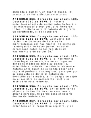 obligada a cumplir, en cuanto pueda, lo
prescrito en los artículos anteriores.
ARTICULO 353 . Derogado por el art. 123,
Decreto 1260 de 1970. El notario
extenderá el acta de nacimiento, la leerá a
los interesados y testigos, y la firmarán
todos. de dicha acta el notario dará gratis
un certificado, si se le pidiere.
ARTICULO 354. Derogado por el art. 123,
Decreto 1260 de 1970. La muerte del
recién nacido antes de hacerse la
manifestación del nacimiento, no exime de
la obligación de hacer poner las actas
correspondientes en los registros de
nacimiento y de defunción.
ARTICULO 355. Derogado por el art. 123,
Decreto 1260 de 1970 . Si el naci miento
tiene lugar en un viaje o en un lugar en
donde la madre no tiene su domicilio,
extendida el acta de nacimiento, deberá el
notario ante quien se extienda pasar una
copia al prefecto o corregidor, para que por
su conducto se dirija al notario del
domicilio de la madre, a fin de que se copie
en el registro de nacimiento (sic) y se
archive el acta remitida.
ARTICULO 356. Derogado por el art. 123,
Decreto 1260 de 1970. En los territorios
el padre de familia en cuya casa muera
alguna persona, lo participará al notario
dentro de treinta días
ARTICULO 357 . Derogado por el art. 123,
Decreto 1260 de 1970. El notario
extenderá en el respectivo registro, y en

 