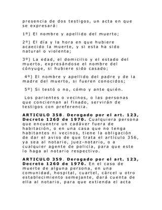 presencia de dos testigos, un acta en que
se expresará:
1º) El nombre y apellido del muerto;
2º) El día y la hora en que hubiere
acaecido la muerte, y si esta ha sido
natural o violenta;
3º) La edad, el domicilio y el estado del
muerto, expresándose el nombre del
cónyuge, si hubiere sido casado;
4º) El nombre y apellido del padre y de la
madre del muerto, si fueren conocidos;
5º) Si testó o no, cómo y ante quién.
Los parientes o vecinos, o las personas
que conciernan al finado, servirán de
testigos con preferencia.
ARTICULO 358 . Derogado por el art. 123,
Decreto 1260 de 1970. Cualquiera persona
que encuentre un cadáver fuera de
habitación, o en una casa que no tenga
habitantes ni vecinos, tiene la obligación
de dar el aviso de que trata el artículo 356,
ya sea al notario, juez-notario, o a
cual qui er ag ente de pol i cí a, p ara qu e e ste
lo haga al notario respectivo.
ARTICULO 359 . Derogado por el art. 123,
Decreto 1260 de 1970. En el caso de
muerte de alguna persona, en una
comunidad, hospital, cuartel, cárcel u otro
establecimiento semejante, dará cuenta de
ella al notario, para que extienda el acta

 
