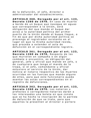 de la defunción, el jefe, director o
administrador del establecimiento.
ARTICULO 360. Derogado por el art. 123,
Decreto 1260 de 1970. En caso de muerte
a bordo de un buque que navegue en aguas
que corresponden a la Unión, será
obligación del que mande el buque dar
aviso a la autoridad política del primer
puerto de la Unión donde el buque llegue, a
fi n de que por di cha autori d ad pol í tica se
prevenga al registrador existente en el
lugar en que la misma autoridad resida,
que proceda a extender el acta de
defunción en el correspondiente registro.
ARTICULO 361. Derogado por el art. 123,
Decreto 1260 de 1970. Respecto de los
que murieren en campaña o en algún
combate o encuentro, es obligación del
general, jefe u oficial que mande en jefe, o
de cualquiera que tenga el mando de la
tropa, si el jefe, comandante u oficial
estuviere al servicio de la Unión, dar
noticia al notario respectivo de las muertes
ocurridas en las fuerzas que mande alguno
de ellos, para que este funcionario pueda
asentar las actas correspondientes en el
registro de defunciones.
ARTICULO 362. Derogado por el art. 123,
Decreto 1260 de 1970. Los notarios o
prefectos o corregidores-notarios darán a
los interesados una boleta en que conste
que se ha hecho la inscripción de la partida
de defunción de que se trata, para que
aquellos la presenten al director o portero

 