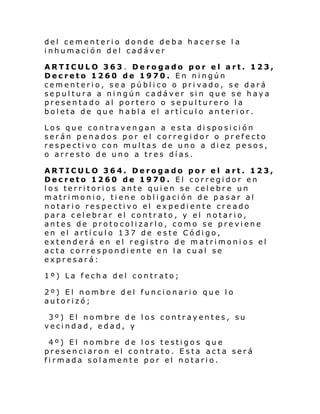del cementerio donde deba hacerse l a
inhumación del cadáver
ARTICULO 363 . Derogado por el art. 123,
Decreto 1260 de 1970. En ningún
cementerio, sea público o privado, se dará
sepultura a ningún cadáver sin que se haya
presentado al portero o sepulturero la
boleta de que habla el artículo an terior.
Los que contravengan a esta disposición
serán penados por el corregidor o prefecto
respectivo con multas de uno a diez pesos,
o arresto de uno a tres días.
ARTICULO 364. Derogado por el art. 123,
Decreto 1260 de 1970. El corregidor en
los territori os ante quien se celebre un
matrimonio, tiene obligación de pasar al
notario respectivo el expediente creado
para celebrar el contrato, y el notario,
antes de protocolizarlo, como se previene
en el artículo 137 de este Código,
extenderá en el registro de matrimonios el
acta correspondiente en la cual se
expresará:
1º) La fecha del contrato;
2º) El nombre del funcionario que lo
autorizó;
3º) El nombre de los contrayentes, su
vecindad, edad, y
4º) El nombre de los testigos que
presenciaron el contrato. Esta acta será
firmada solamente por el notario.

 