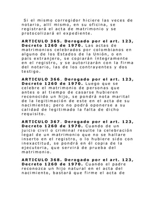 Si el mi smo corregi dor hi ci ere l as veces de
notari o, al lí mi smo, en su ofi ci na, se
registrará el acta de matrimonio y se
protocolizará el expediente.
ARTICULO 365. Derogado por el art. 123,
Decreto 1260 de 1970 . Las actas de
matrimonios celebrados por colombianos en
alguno de los Estados de la Unión, o en
país extranjero, se copiarán íntegramente
en el registro, y se autorizarán con la firma
del notario, las de los contrayentes y dos
testigo.
ARTICULO 366 . Derogado por el art. 123,
Decreto 1260 de 1970. Luego que se
celebre el matrimonio de personas que
antes o al tiempo de casarse hubieren
reconocido un hijo, se pondrá nota marital
de la legitimación de este en el acta de su
nacimiento; pero no podrá oponerse a su
calidad de legitimado la falta de dicho
requisito.
ARTICULO 367 . Derogado por el art. 123,
Decreto 1260 de 1970. Cuando de un
jui ci o ci vil o cri mi nal resul te l a cel e bra ci ón
legal de un matrimonio que no se hallare
inserto en el registro, o lo hubiere sido con
inexactitud, se pondrá en él copia de la
ejecutoria, que servirá de prueba del
matrimonio.
ARTICULO 368. Derogado por el art. 123,
Decreto 1260 de 1970. Cuando el padre
reconozca un hijo natural en el acta del
nacimiento, bastará que firme el acta de

 