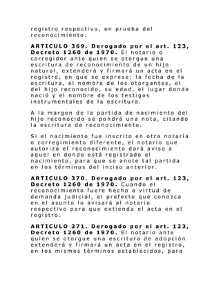 registro respectivo, en prueba del
reconocimiento.
ARTICULO 369. Derogado por el art. 123,
Decreto 1260 de 1970. El notario o
corregidor ante quien se otorgue una
escritura de reconocimiento de un hijo
natural, extenderá y firmará un acta en el
registro, en que se exprese: la fecha de la
escritura, el nombre de los otorgantes, el
del hijo reconocido, su edad, el lugar donde
nació y el nombre de los testigos
instrumentales de la escritura.
A la margen de la partida de nacimiento del
hijo reconocido se pondrá una nota, citando
la escritura de reconocimiento.
Si el naci mi ento fue i nscri to en otra notarí a
o corregimiento diferente, el notario que
autoriza el reconocimiento dará aviso a
aquel en donde está registrado el
nacimiento, para que se anote tal parti da
en l os térmi nos d el i nci so anteri or.
ARTICULO 370 . Derogado por el art. 123,
Decreto 1260 de 1970. Cuando el
reconocimiento fuere hecho a virtud de
demanda judicial, el prefecto que conozca
en el asunto lo avisará al notario
respectivo para que extienda el acta en el
registro.
ARTICULO 371. Derogado por el art. 123,
Decreto 1260 de 1970. El notario ante
quien se otorgue una escritura de adopción
extenderá y firmará un acta en el registro,
en los mismos términos establecidos, para

 