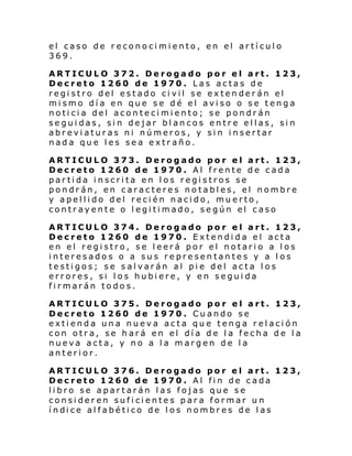 el caso de reconocimiento, en el artículo
369.
ARTICULO 372. Derogado por el art. 123,
Decreto 1260 de 1970. Las actas de
registro del estado civil se extenderán el
mismo día en que se dé el aviso o se tenga
noticia del acontecimiento; se pondrán
seguidas, sin dejar blancos entre ellas, sin
abreviaturas ni números, y sin insertar
nada que les sea extraño.
ARTICULO 373. Derogado por el art. 123,
Decreto 1260 de 1970. Al frente de cada
partida inscrita en los registros se
pondrán, en caracteres notables, el nombre
y apellido del recién nacido, muerto,
contrayente o legitimado, según el caso
ARTICULO 374. Derogado por el art. 123,
Decreto 1260 de 1970. Extendida el acta
en el registro, se leerá por el notario a los
interesados o a sus representantes y a los
testigos; se salvarán al pie del acta los
errores, si los hubiere, y en seguida
firmarán todos.
ARTICULO 375. Derogado por el art. 123,
Decreto 1260 de 1970. Cuando se
extienda una nueva acta que tenga relación
con otra, se hará en el día de la fecha de la
nueva acta, y no a la margen de la
anterior.
ARTICULO 376. Derogado por el art. 123,
Decreto 1260 de 1970. Al fin de cada
libro se apartarán las fojas que se
consideren suficientes para formar un
í ndi ce al fabé ti co de l os nombr es de l as

 