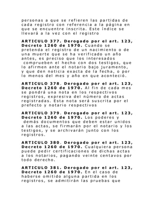 personas a que se refieren las partidas de
cada registro con referencia a la página en
que se encuentre inscrita. Este índice se
llevará a la vez con el registro
ARTICULO 377. Derogado por el art. 123,
Decreto 1260 de 1970. Cuando se
pretenda el registro de un nacimiento o de
una muerte que se ha verificado un año
antes, es preciso que los interesados
comprueben el hecho con dos testigos, que
lo afirmen ante el notario bajo juramento,
y que den noticia exacta de la fecha, o por
lo menos del mes y año en que aconteció.
ARTICULO 378 . Derogado por el art. 123,
Decreto 1260 de 1970. Al fin de cada mes
se pondrá una nota en los respectivos
registros, expresiva del número de actas
registradas. Esta nota será suscrita por el
prefecto y notario respectivos
ARTICULO 379 . Derogado por el art. 123,
Decreto 1260 de 1970. Los poderes y
demás documentos que deben estar unidos
a las actas, se firmarán por el notario y los
testigos, y se archivarán junto con los
registros.
ARTICULO 380 . Derogado por el art. 123,
Decreto 1260 de 1970. Cualquiera persona
puede pedir certificaciones de dichas actas
a los notarios, pagando veinte centavos por
todo derecho.
ARTICULO 381. Derogado por el art. 123,
Decreto 1260 de 1970. En el caso de
haberse omitido alguna partida en los
registros, se admitirán las pruebas que

 