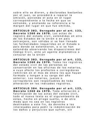 sobre ello se dieren, y declaradas bastantes
por el juez, se procederá a reparar la
omisión, poniendo el acta en el lugar
correspondiente a la fecha en que se
extiende, y anotando su referencia a la
margen del lugar en que fue omitida.
ARTICULO 382. Derogado por el art. 123,
Decreto 1260 de 1970. Las actas de
registro del estado civil, extendidas en otro
de los Estados de la Unión o en país
extranjero, son válidas si se han llenado
las formalidades requeridas en el Estado o
país donde se extendieren, o si se han
extendido observando las disposiciones del
Código Civil, ante un agente diplomático o
consular de la Unión
ARTICULO 383. Derogado por el art. 123,
Decreto 1260 de 1970. Todos los registros
del estado civil de las personas se
conservarán en las oficinas de los notarios,
a cuyo efecto los prefectos o corregidores
remitirán en el mes de enero los que hayan
formado y tengan a su cargo del año
anterior. Los notarios, jueces o
corregidores son responsables de toda
al teraci ón en l os i ndi cado s re gi stros.
ARTICULO 384. Derogado por el art. 123,
Decreto 1260 de 1970. Toda alteración o
falsificación de las actas del estado civil,
todo el nuevo texto es el siguienteento de
estas, hecho en pliego suelto, o de otro
modo que no sea en los registros
destinados a este fin, da derecho a los
interesados para pedir la indemnización de
los daños y perjuicios que sufran, sin

 