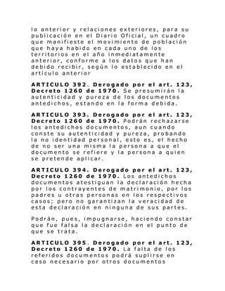 lo anterior y relaciones exteriores, para su
publ i caci ón en el Di ari o Ofi ci al , un cuadro
que mani fi este el movi mi ento de pobl aci ón
que haya habido en cada uno de los
territorios en el año inmediatamente
anterior, conforme a los datos que han
debido recibir, según lo establecido en el
artículo anterior
ARTICULO 392 . Derogado por el art. 123,
Decreto 1260 de 1970. Se presumirán la
autenticidad y pureza de los documentos
antedichos, estando en la forma debida.
ARTICULO 393. Derogado por el art. 123,
Decreto 1260 de 1970. Podrán rechazarse
los antedichos documentos, aun cuando
conste su autenticidad y pureza, probando
la no identidad personal, esto es, el hecho
de no ser una misma la persona a que el
documento se refiere y la persona a quien
se pretende aplicar.
ARTICULO 394. Derogado por el art. 123,
Decreto 1260 de 1970. Los antedichos
documentos atestiguan la declaración hecha
por los contrayentes de matrimonio, por los
padres u otras personas en los respectivos
casos; pero no garantizan la veracidad de
esta declaración en ninguna de sus partes.
Podrán, pues, impugnarse, haciendo constar
que fue falsa la declaración en el punto de
que se trata.
ARTICULO 395 . Derogado por el art. 123,
Decreto 1260 de 1970. La falta de los
referidos documentos podrá suplirse en
caso necesario por otros documentos

 