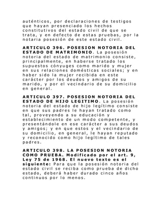 auténticos, por declaraciones de testigos
que hayan presenciado los hechos
constitutivos del estado civil de que se
trata, y en defecto de estas pruebas, por la
notaria posesión de este estado civil.
ARTICULO 396. POSESION NOTORIA DEL
ESTADO DE MATRIMONIO. La posesión
notoria del estado de matrimonio consiste,
principalmente, en haberse tratado los
supuestos cónyuges como marido y mujer
en sus relaciones domésticas sociales; y en
haber sido la mujer recibida en este
carácter por los deudos y amigos de su
marido, y por el vecindario de su domicilio
en general.
ARTICULO 397. POSESION NOTORIA DEL
ESTADO DE HIJO LEGITIMO. La posesión
notoria del estado de hijo legítimo consiste
en que sus padres le hayan tratado como
tal, proveyendo a su educación y
establecimiento de un modo competente, y
presentándole en ese carácter a sus deudos
y amigos; y en que estos y el vecindario de
su domicilio, en general, le hayan reputado
y reconocido como hijo legítimo de tales
padres.
ARTICULO 398. LA POSESION NOTORIA
COMO PRUEBA. Modificado por el art. 9,
Ley 75 de 1968. El nuevo texto es el
siguiente: Para que la posesión notoria del
estado civil se reciba como prueba de dicho
estado, deberá haber durado cinco años
continuos por lo menos.

 