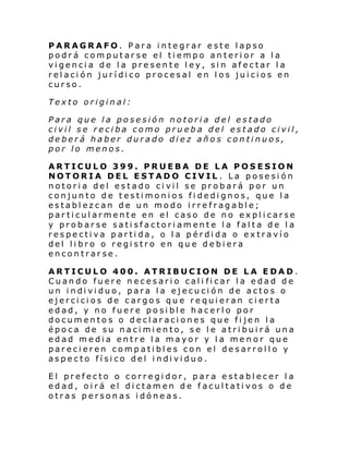 PARAGRAFO. Para integrar este lapso
podrá computarse el tiempo anterior a la
vigencia de la presente ley, sin afectar la
relación jurídico procesal en los juicios en
curso.
Texto original:
Para que la posesión notoria del estado
civil se reciba como prueba del estado civil,
deberá haber durado diez años continuos,
por lo menos.
ARTICULO 399. PRUEBA DE LA POSESION
NOTORIA DEL ESTADO CIVIL . La posesión
notoria del estado civil se probará por un
conjunto de testimonios fidedignos, que la
establezcan de un modo irrefragable;
particularmente en el caso de no explicarse
y probarse satisfactoriamente la falta de la
respectiva partida, o la pérdida o extravío
del libro o registro en que debiera
encontrarse.
ARTICULO 400. ATRIBUCION DE LA EDAD.
Cuando fuere necesario cali ficar la edad de
un i ndi vi duo, para l a ejecu ci ón de acto s o
ejercicios de cargos que requieran cierta
edad, y no fuere posible hacerlo por
documentos o declaraciones que fijen la
época de su nacimiento, se le atribuirá una
edad media entre la mayor y la menor que
parecieren compatibles con el desarrollo y
aspe cto fí si co del i ndi vi duo.
El prefecto o corregidor, para establecer la
edad, oirá el dictamen de facultativos o de
otras personas idóneas.

 