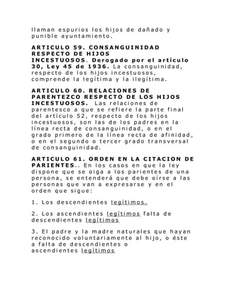 llaman espurios los hijos de dañado y
punible ayuntamiento.
ARTICULO 59. CONSANGUINIDAD
RESPECTO DE HIJOS
INCESTUOSOS. Derogado por el artículo
30, Ley 45 de 1936. La consanguinidad,
respecto de los hijos incestuosos,
comprende la legítima y la ilegítima.
ARTICULO 60. RELACIONES DE
PARENTEZCO RESPECTO DE LOS HIJOS
INCESTUOSOS. Las relaciones de
parentesco a que se refiere la parte final
del artículo 52, respecto de los hijos
incestuosos, son las de los padres en la
línea recta de consanguinidad, o en el
grado primero de la línea recta de afinidad ,
o en el segundo o tercer grado transversal
de consanguinidad.
ARTICULO 61. ORDEN EN LA CITACION DE
PARIENTES.. En los casos en que la ley
dispone que se oiga a los parientes de una
persona, se entenderá que debe oírse a las
personas que van a expresarse y en el
orden que sigue:
1. Los descendientes legítimos.
2. Los ascendientes legítimos falta de
descendientes legítimos
3. El padre y la madre naturales que hayan
reconocido voluntariamente al hijo, o éste
a falta de descendientes o
ascendientes legítimos

 