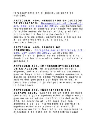 forzosamente en el juicio, so pena de
nulidad.
ARTICULO 404. HEREDEROS EN JUICIOS
DE FIL IA C ION . Dero gado por el li teral c),
art. 626, Ley 1564 de 2012. Los herederos
representan al contradictor legítimo que ha
fallecido antes de la sentencia; y el fallo
pronunciado a favor o en contra de
cualquiera de ellos, aprovecha o perjudica
a los coherederos que, citados, no
comparecieron.
ARTICULO 405. PRUEBA DE
COLUSION. Derogado por el literal c), art.
626, Ley 1564 de 2012. La prueba de
col usi ón en el jui ci o no es admi si bl e si no
dentro de los cinco años subsiguientes a la
sentencia.
ARTICULO 406. IMPRESCRIPTIBILIDAD
DE LA ACCION. Ni prescripción ni fallo
alguno, entre cualesquiera otras personas
que se haya pronunciado, podrá opon erse a
quien se presente como verdadero padre o
madre del que pasa por hijo de otros, o
como verdadero hijo del padre o madre que
le desconoce.
ARTICULO 407. INSCRIPCION DEL
ESTADO CIVIL. Cuando en un acta se haya
cometido alguna equivocación o algún error
que no se salvó en los términos del artículo
374, se ocurrirá al juez para que con
audiencia de los interesados se corrija la
equivocación o se subsane el error. Si
recayere un fallo favorable, se insertará la
ejecutoria de este en el respectivo lugar

 