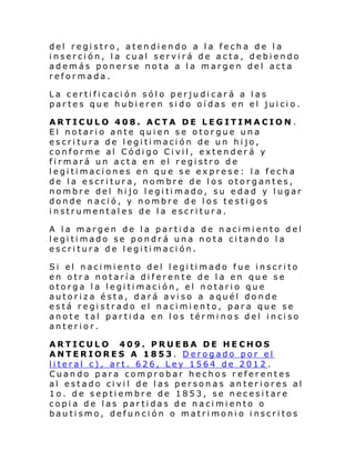 del registro, atendiendo a la fecha de la
inserción, la cual servirá de acta, debiendo
además ponerse nota a la margen del acta
reformada.
La certificación sólo perjudicará a las
partes que hubieren sido oídas en el juicio.
ARTICULO 408. ACTA DE LEGITIMACION .
El notario ante quien se otorgue una
escritura de legitimación de un hijo,
conforme al Código Civil, extenderá y
firmará un acta en el registro de
legitimaciones en que se exprese: la fecha
de la escritura, nombre de los otorgantes,
nombre del hi jo l egi ti mado, su e dad y l ugar
donde nació, y nombre de los testigos
instrumentales de la escritura.
A la margen de la partida de nacimiento del
legitimado se pondrá una nota citando la
escritura de legitimación.
Si el naci mi ento del l egi ti mado fue inscri to
en otra notaría diferente de la en que se
otorga la legitimación, el notario que
autoriza ésta, dará aviso a aquél donde
está registrado el nacimiento, para que se
anote tal partida en los términos del inciso
anterior.
ARTICULO 409. PRUEBA DE HECHOS
ANTERIORES A 1853. Derogado por el
literal c), art. 626, Ley 1564 de 2012 .
Cuando para comprobar hechos referentes
al estado civil de las personas anteriores al
1o. de septiembre de 1853, se necesitare
copia de las partidas de nacimiento o
bautismo, defunción o matrimonio inscritos

 