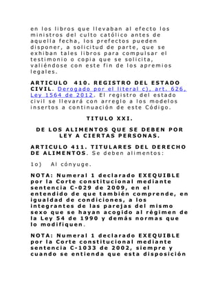 en los libros que llevaban al efecto los
ministros del culto católico antes de
aquella fecha, los prefectos pueden
di sponer, a sol i ci tud de p arte, que s e
exhiban tales libros para compulsar el
te sti moni o o copi a que se sol i ci ta,
valiéndose con este fin de los apremios
legales.
ARTICULO 410. REGISTRO DEL ESTADO
CIVIL. Derogado por el literal c), art. 626,
Ley 1564 de 2012 . El registro del estado
civil se llevará con arreglo a los modelos
insertos a continuación de este Código.
TITULO XXI.
DE LOS ALIMENTOS QUE SE DEBEN POR
LEY A CIERTAS PERSONAS.
ARTICULO 411. TITULARES DEL DERECHO
DE ALIMENTOS. Se deben alimentos:
1o)

Al cónyuge.

NOTA: Numeral 1 declarado EXEQUIBLE
por la Corte constitucional mediante
sentencia C-029 de 2009, en el
entendido de que también comprende, en
igualdad de condiciones, a los
integrantes de las parejas del mismo
sexo que se hayan acogido al régimen de
la Ley 54 de 1990 y demás normas que
lo modifiquen .
NOTA: Numeral 1 declarado EXEQUIBLE
por la Corte constitucional mediante
sentencia C-1033 de 2002, siempre y
cuando se entienda que esta disposición

 