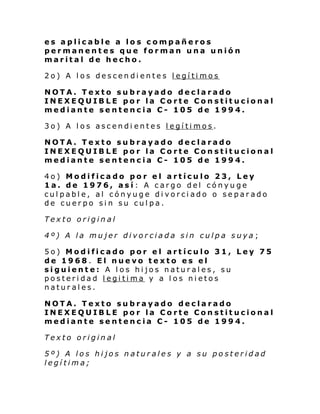 es aplicable a los compañeros
permanentes que forman una unión
marital de hecho.
2o) A los descendientes legítimos
NOTA. Texto subrayado declarado
INEXEQUIBLE por la Corte Constitucional
mediante sentencia C- 105 de 1994.
3o) A los ascendi entes legítimos.
NOTA. Texto subrayado declarado
INEXEQUIBLE por la Corte Constitucional
mediante sentencia C- 105 de 1994.
4o) Modificado por el artículo 23, Ley
1a. de 1976, así: A cargo del cónyuge
culpable, al cónyuge divorciado o separado
de cuerpo sin su culpa.
Texto original
4º) A la mujer divorciada sin culpa suya;
5o) Modificado por el artículo 31, Ley 75
de 1968. El nuevo texto es el
siguiente: A los hijos naturales, su
posteridad legitima y a los nietos
naturales.
NOTA. Texto subrayado declarado
INEXEQUIBLE por la Corte Constitucional
mediante sentencia C- 105 de 1994.
Texto original
5º) A los hijos naturales y a su posteridad
legítima;

 