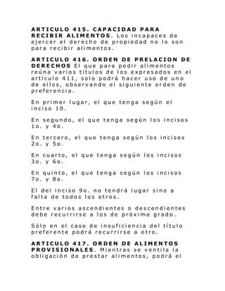 ARTICULO 415. CAPACIDAD PARA
RECIBIR ALIMENTOS . Los incapaces de
ejercer el derecho de propiedad no lo son
para recibir alimentos.
ARTICULO 416. ORDEN DE PRELACION DE
DERECHOS El que para pedir alimentos
reúna varios títulos de los expresados en el
artículo 411, solo podrá hacer uso de un o
de ellos, observando el siguiente orden de
preferencia.
En primer lugar, el que tenga según el
inciso 10.
En segundo, el que tenga según los incisos
1o. y 4o.
En tercero, el que tenga según los incisos
2o. y 5o.
En cuarto, el que tenga según los incisos
3o. y 6o.
En quinto, el que tenga según los incisos
7o. y 8o.
El del inciso 9o. no tendrá lugar sino a
falta de todos los otros.
Entre varios ascendientes o descendientes
debe recurrirse a los de próximo grado.
Sólo en el caso de insuficiencia del título
preferente podrá recurrirse a otro.
ARTICULO 417. ORDEN DE ALIMENTOS
PROVISIONALES . Mientras se ventila la
obligación de prestar alimentos, podrá el

 