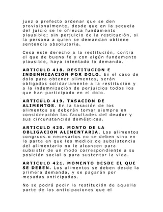 juez o prefecto ordenar que se den
provisionalmente, desde que en la secuela
del juicio se le ofrezca fundam ento
plausible; sin perjuicio de la restitución, si
la persona a quien se demandan obtiene
sentencia absolutoria.
Cesa este derecho a la restitución, contra
el que de buena fe y con algún fundamento
plausible, haya intentado la demanda.
ARTICULO 418. RESTITUCION E
INDEMNIZACION POR DOLO. En el caso de
dolo para obtener alimentos, serán
obligados solidariamente a la restitución y
a la indemnización de perjuicios todos los
que han participado en el dolo.
ARTICULO 419. TASACION DE
ALIMENTOS. En la tasación de los
alimentos se deberán tomar siempre en
consideración las facultades del deudor y
sus circunstancias domésticas.
ARTICULO 420. MONTO DE LA
OBLIGACION ALIMENTARIA . Los alimentos
congruos o necesarios no se deben sino en
la parte en que los medios de subsi stencia
del alimentario no le alcancen para
subsistir de un modo correspondiente a su
posición social o para sustentar la vida.
ARTICULO 421. MOMENTO DESDE EL QUE
SE DEBEN. Los alimentos se deben desde la
primera demanda, y se pagarán por
mesadas anticipadas.
No se podrá pedir la restitución de aquella
parte de las anticipaciones que el

 