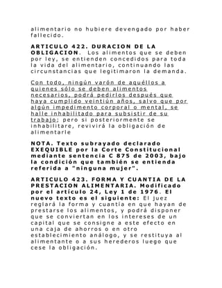 alimentario no hubiere devengado por haber
fallecido.
ARTICULO 422. DURACION DE LA
OBLIGACION. Los alimentos que se deben
por ley, se entienden concedidos para toda
la vida del alimentario, continuando las
circunstancias que legitimaron la demanda.
Con todo, ningún varón de aquéllos a
quienes sólo se deben alimentos
necesarios, podrá pedirlos después que
haya cumplido veintiún años, salvo que por
algún impedimento corporal o mental, se
halle inhabilitado para subsistir de su
trabajo; pero si posteriormente se
inhabilitare, revivirá la obligación de
alimentarle
NOTA. Texto subrayado declarado
EXEQUIBLE por la Corte Constitucional
mediante sentencia C 875 de 2003, bajo
la condición que también se entienda
referida a "ninguna mujer".
ARTICULO 423. FORMA Y CUANTIA DE LA
PRESTACION ALIMENTARIA. Modificado
por el artículo 24, Ley 1 de 1976 . El
nuevo texto es el siguiente: El juez
reglará la forma y cuantía en que hayan de
prestarse los alimentos, y podrá disponer
que se conviertan en los intereses de un
capital que se consigne a este efecto en
una caja de ahorros o en otro
establecimiento análogo, y se restituya al
alimentante o a sus herederos luego que
cese la obligación.

 