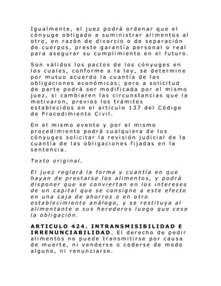 Igualmente, el juez podrá ordenar que el
cónyuge obl i gado a sumi ni strar al i mento s al
otro, en razón de divorcio o de separación
de cuerpos, preste garantía personal o real
para asegurar su cumplimiento en el futuro.
Son válidos los pactos de los cónyuges en
los cuales, conforme a la ley, se determine
por mutuo acuerdo la cuantía de las
obligaciones económicas; pero a solicitud
de parte podrá ser modificada por el mismo
juez, si cambiaren las circunstancias que la
motivaron, previos los trámites
establecidos en el artículo 137 del Código
de Procedimiento Civil.
En el mismo evento y por el mismo
procedimiento podrá cualquiera de los
cónyug es sol i ci tar l a revi si ón judi ci al de l a
cuantía de las obligaciones fijadas en la
sentencia.
Texto original.
El juez reglará la forma y cuantía en que
hayan de prestarse los alimentos, y podrá
disponer que se conviertan en los intereses
de un capital que se consigne a este efecto
en una caja de ahorros o en otro
establecimiento análogo, y se restituya al
alimentante o sus heredero s luego que cese
la obligación.
ARTICULO 424. INTRANSMISIBILIDAD E
IRRENUNCIABILIDAD. El derecho de pedir
alimentos no puede transmitirse por causa
de muerte, ni venderse o cederse de modo
alguno, ni renunciarse.

 