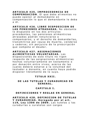 ARTICULO 425. IMPROCEDENCIA DE
COMPENSACION. El que debe alimentos no
puede oponer al demandante en
compensación lo que el demandante le deba
a él.
ARTICULO 426. LIBRE DISPOSICION DE
LAS PENSIONES ATRASADAS. No obstante
l o di spue sto en l os dos ar tí cul os
precedentes, las pensiones alimenticias
atrasadas podrán renunciarse o
compensarse; y el derecho de demandarlas,
transmitirse por causa de muerte, venderse
y cederse; sin perjuicio de la prescripción
que competa al deudor.
ARTICULO 427. ASIGNACIONES
ALIMENTICIAS VOLUNTARIAS. Las
disposiciones de este título no rigen
respecto de las asignaciones alimenticias
hechas voluntariamente en testamento o
por donación entre vivos; acerca de las
cuales deberá estarse a la voluntad del
testador o donante, en cuanto haya podido
disponer libremente de lo suyo.
TITULO XXII.
DE LAS TUTELAS Y CURADURIAS EN
GENERAL.
CAPITULO I.
DEFINICIONES Y REGLAS EN GENERAL
ARTICULO 428. DEFINICION DE TUTELAS
Y CURADURIAS. Derogado por el art.
119, Ley 1306 de 2009. Las tutelas y las
curadurías o curatelas son cargos

 